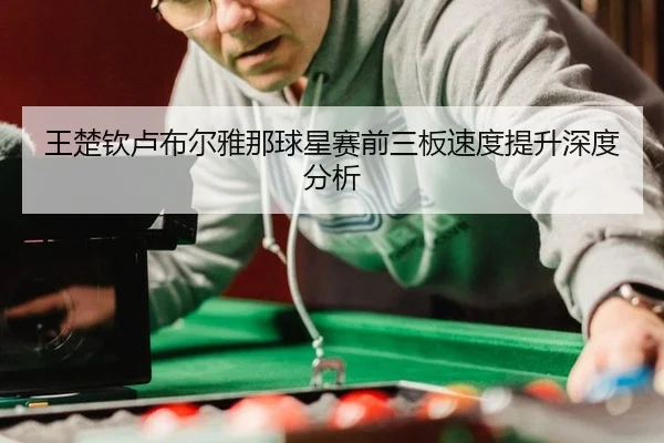 王楚钦卢布尔雅那球星赛前三板速度提升深度分析